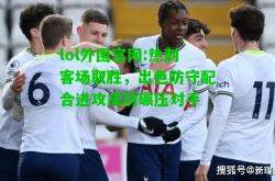 lol外围官网:热刺客场取胜，出色防守配合进攻成功碾压对手