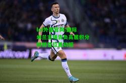 lol外围官网:国际米兰主场告负高居积分榜榜首位置动摇