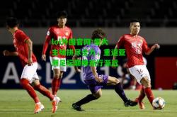 lol外围官网:恒大主场拼尽全力，重返亚洲足坛巅峰渐行渐远