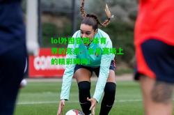 lol外围官网:体育界的亮点：女足赛场上的精彩瞬间！