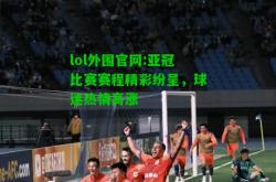 lol外围官网:亚冠比赛赛程精彩纷呈，球迷热情高涨