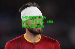 lol外围官网:罗马队核心球员受伤，对球队实力造成影响