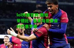 lol外围官网:西班牙德比！皇家马德里面对巴塞罗那