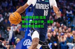 lol外围官网:猛龙客场力克独行侠，保住东部季后赛席位