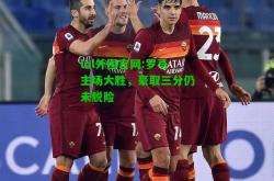 lol外围官网:罗马主场大胜，豪取三分仍未脱险
